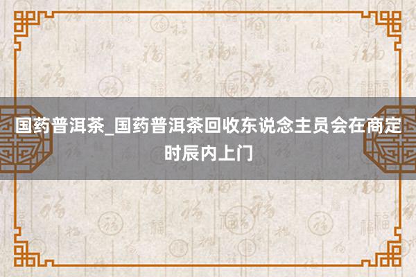 国药普洱茶_国药普洱茶回收东说念主员会在商定时辰内上门