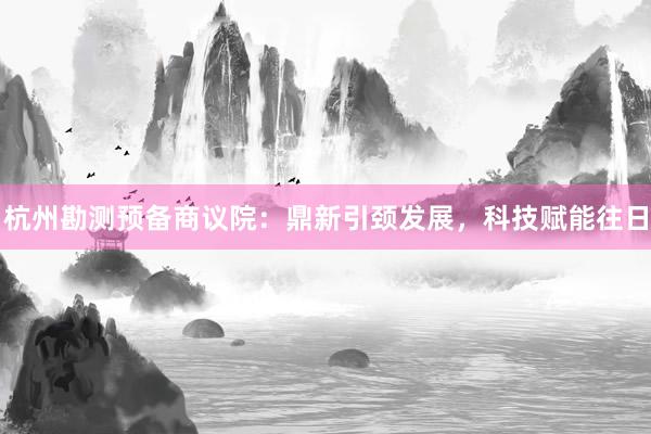 杭州勘测预备商议院：鼎新引颈发展，科技赋能往日