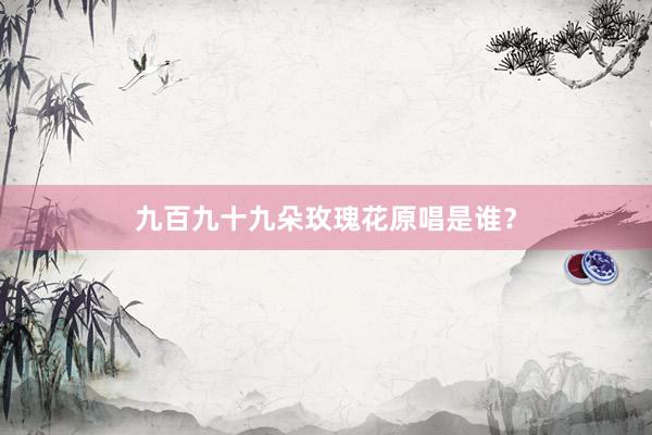 九百九十九朵玫瑰花原唱是谁？
